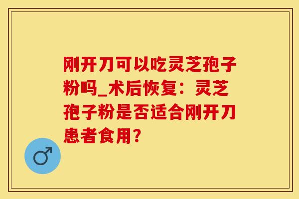 刚开刀可以吃灵芝孢子粉吗_术后恢复：灵芝孢子粉是否适合刚开刀患者食用？