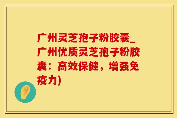 广州灵芝孢子粉胶囊_广州优质灵芝孢子粉胶囊：高效保健，增强免疫力)