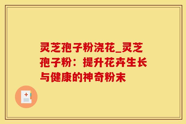 灵芝孢子粉浇花_灵芝孢子粉：提升花卉生长与健康的神奇粉末