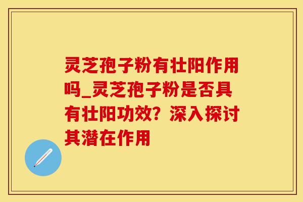 灵芝孢子粉有壮阳作用吗_灵芝孢子粉是否具有壮阳功效？深入探讨其潜在作用