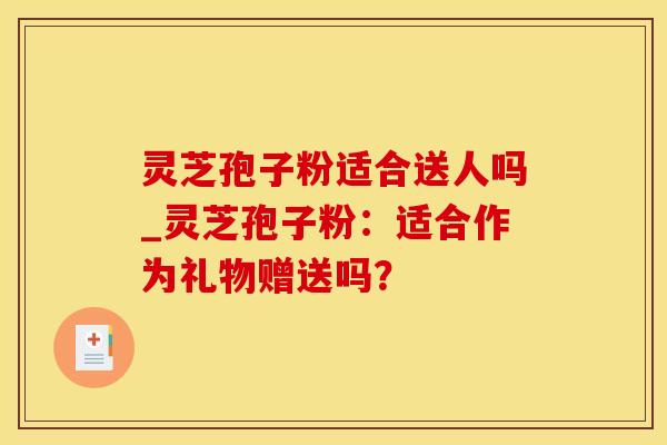 灵芝孢子粉适合送人吗_灵芝孢子粉：适合作为礼物赠送吗？