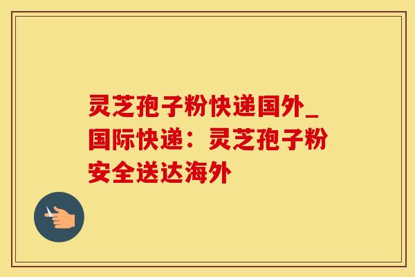 灵芝孢子粉快递国外_国际快递：灵芝孢子粉安全送达海外