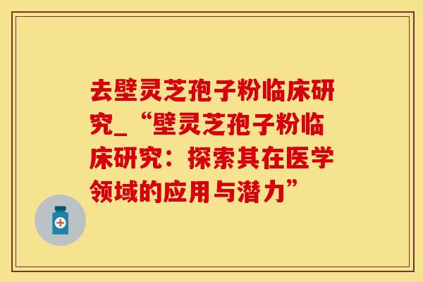 去壁灵芝孢子粉临床研究_“壁灵芝孢子粉临床研究:探索其在医学领域的应用与潜力” 去壁灵芝孢子粉临床研究_“壁灵芝孢子粉临床研究:探索其在医学领域的应用与潜力”