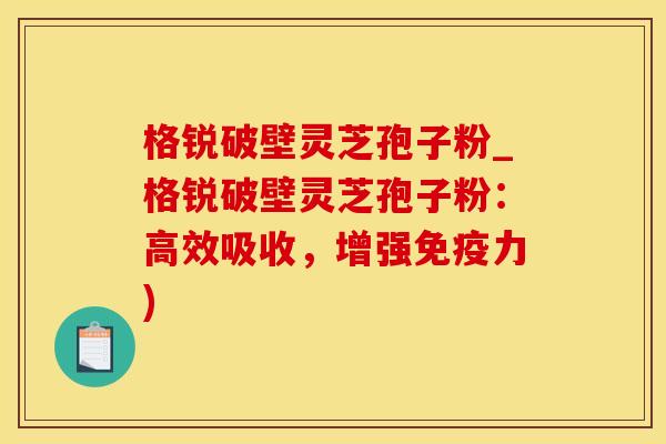 格锐破壁灵芝孢子粉_格锐破壁灵芝孢子粉：高效吸收，增强免疫力)