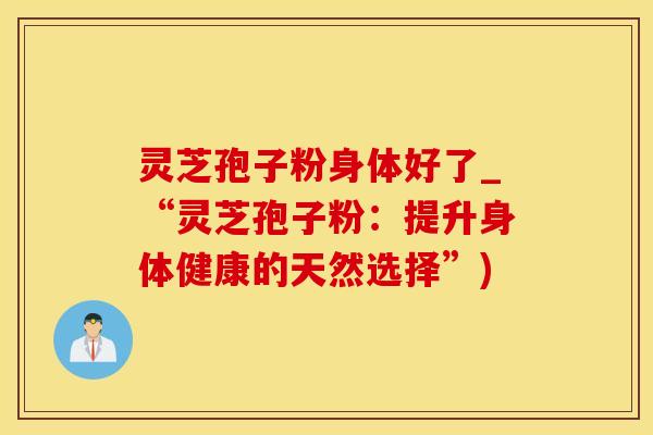 灵芝孢子粉身体好了_“灵芝孢子粉：提升身体健康的天然选择”)