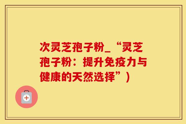 次灵芝孢子粉_“灵芝孢子粉：提升免疫力与健康的天然选择”)