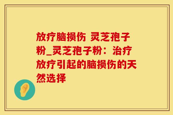放疗脑损伤 灵芝孢子粉_灵芝孢子粉：治疗放疗引起的脑损伤的天然选择