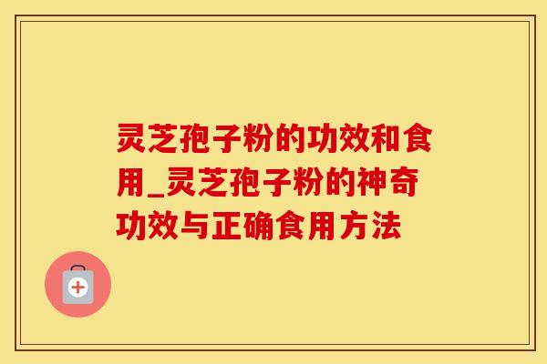 灵芝孢子粉的功效和食用_灵芝孢子粉的神奇功效与正确食用方法