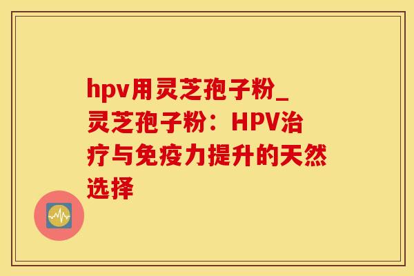 hpv用灵芝孢子粉_灵芝孢子粉：HPV治疗与免疫力提升的天然选择