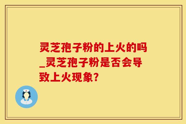 灵芝孢子粉的上火的吗_灵芝孢子粉是否会导致上火现象? 灵芝孢子粉的上火的吗_灵芝孢子粉是否会导致上火现象?