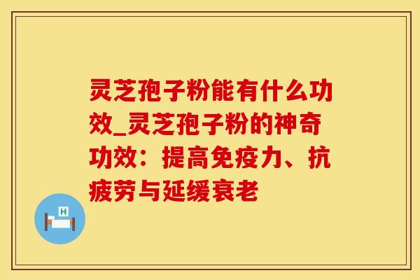 灵芝孢子粉能有什么功效_灵芝孢子粉的神奇功效：提高免疫力、抗疲劳与延缓衰老