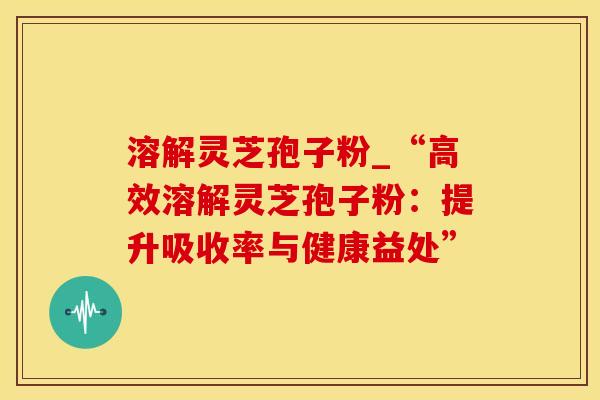 溶解灵芝孢子粉_“高效溶解灵芝孢子粉：提升吸收率与健康益处”