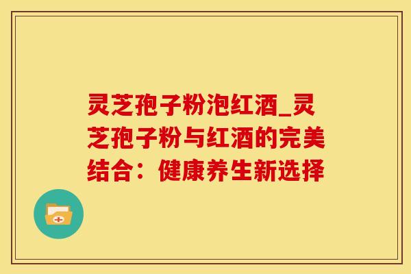 灵芝孢子粉泡红酒_灵芝孢子粉与红酒的完美结合:健康养生新选择 灵芝孢子粉泡红酒_灵芝孢子粉与红酒的完美结合:健康养生新选择