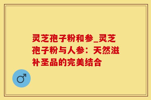灵芝孢子粉和参_灵芝孢子粉与人参：天然滋补圣品的完美结合