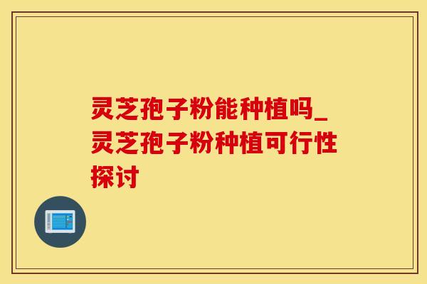 灵芝孢子粉能种植吗_灵芝孢子粉种植可行性探讨