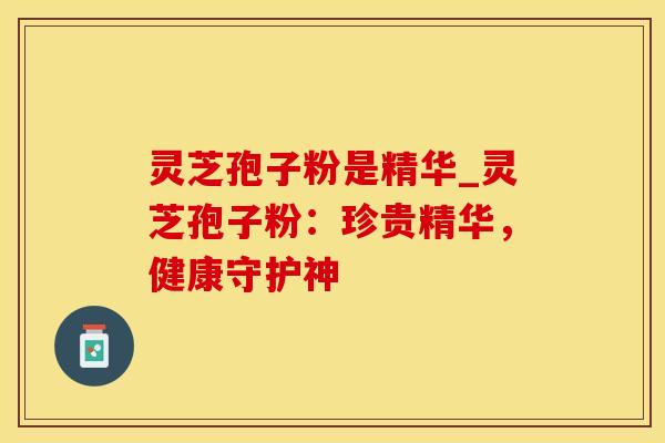 灵芝孢子粉是精华_灵芝孢子粉：珍贵精华，健康守护神