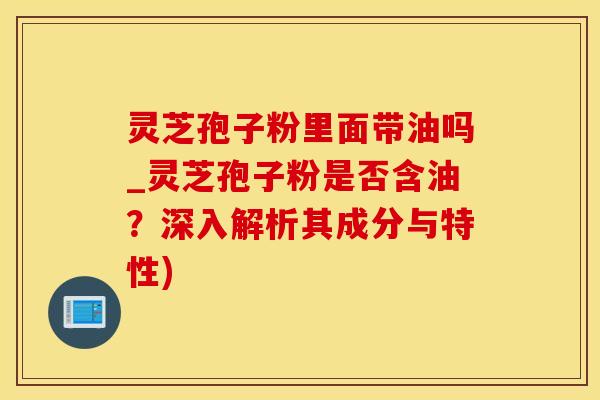 灵芝孢子粉里面带油吗_灵芝孢子粉是否含油？深入解析其成分与特性)