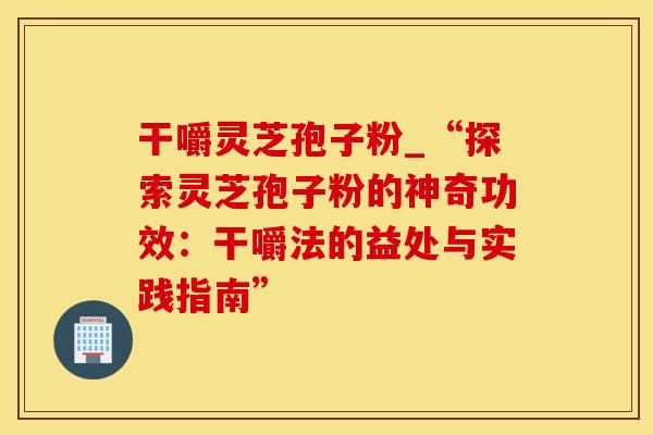 干嚼灵芝孢子粉_“探索灵芝孢子粉的神奇功效：干嚼法的益处与实践指南”