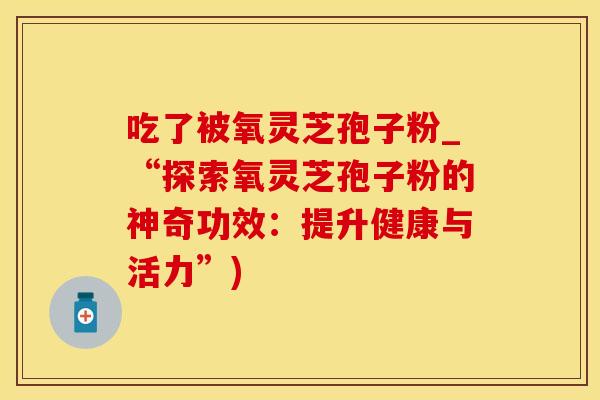 吃了被氧灵芝孢子粉_“探索氧灵芝孢子粉的神奇功效：提升健康与活力”)