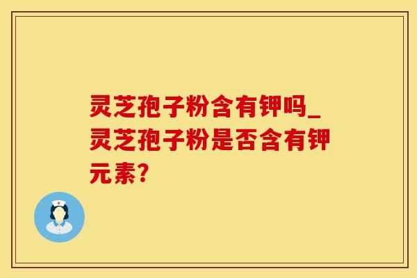 灵芝孢子粉含有钾吗_灵芝孢子粉是否含有钾元素？