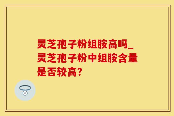 灵芝孢子粉组胺高吗_灵芝孢子粉中组胺含量是否较高？