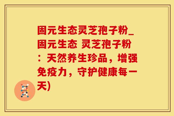 固元生态灵芝孢子粉_固元生态 灵芝孢子粉：天然养生珍品，增强免疫力，守护健康每一天)