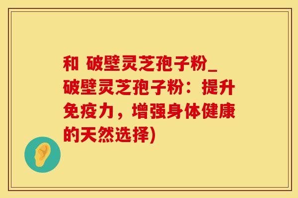 和 破壁灵芝孢子粉_破壁灵芝孢子粉：提升免疫力，增强身体健康的天然选择)