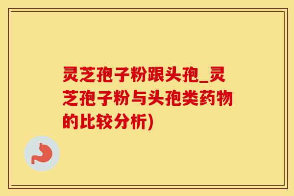 灵芝孢子粉跟头孢_灵芝孢子粉与头孢类药物的比较分析)
