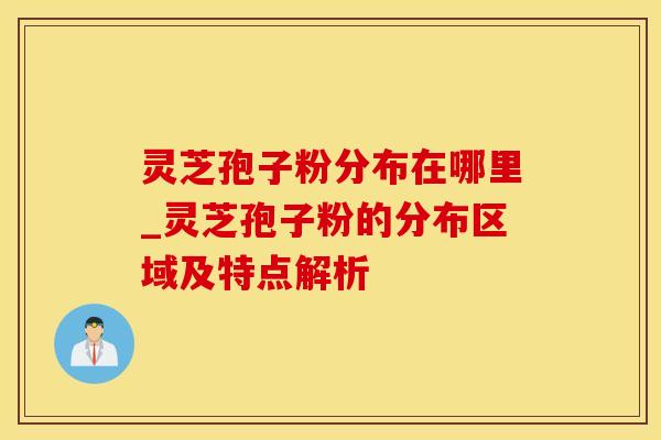 灵芝孢子粉分布在哪里_灵芝孢子粉的分布区域及特点解析