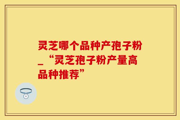 灵芝哪个品种产孢子粉_“灵芝孢子粉产量高品种推荐”