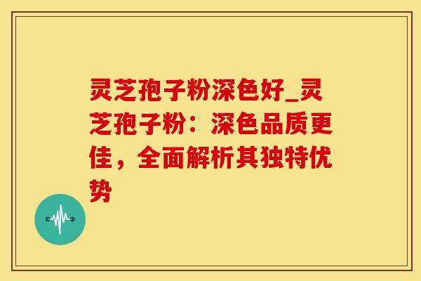 灵芝孢子粉深色好_灵芝孢子粉：深色品质更佳，全面解析其独特优势