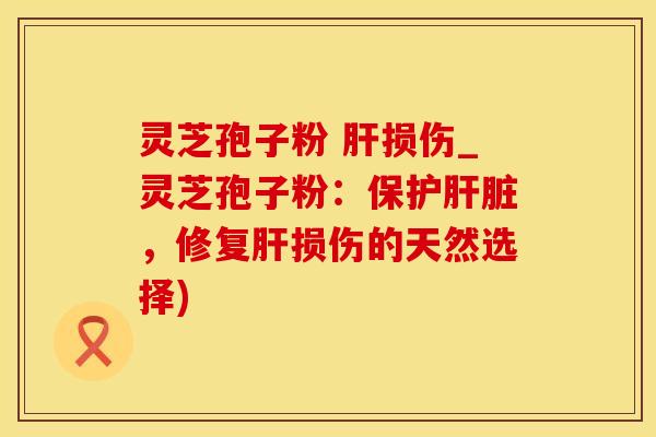 灵芝孢子粉 肝损伤_灵芝孢子粉：保护肝脏，修复肝损伤的天然选择)