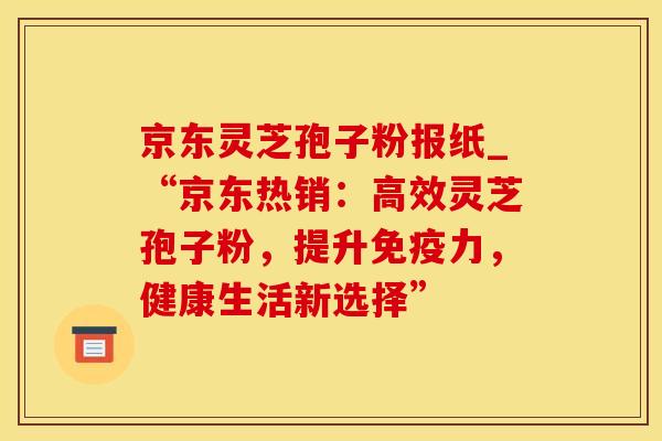 京东灵芝孢子粉报纸_“京东热销：高效灵芝孢子粉，提升免疫力，健康生活新选择”