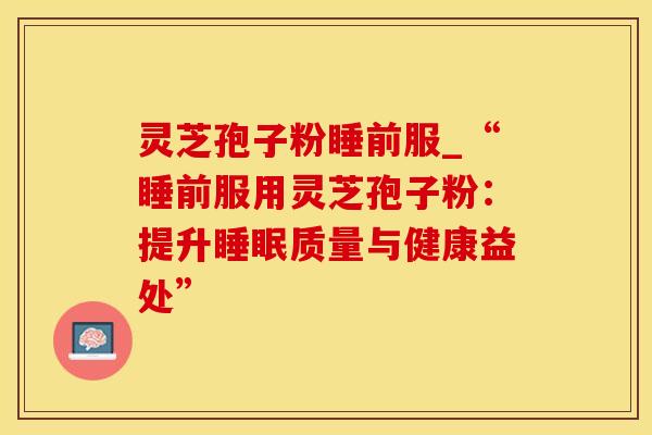 灵芝孢子粉睡前服_“睡前服用灵芝孢子粉：提升睡眠质量与健康益处”