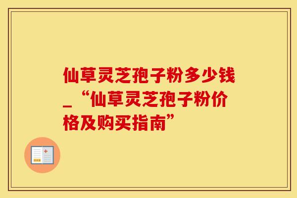 仙草灵芝孢子粉多少钱_“仙草灵芝孢子粉价格及购买指南”