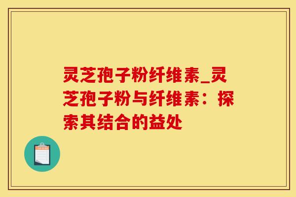 灵芝孢子粉纤维素_灵芝孢子粉与纤维素：探索其结合的益处