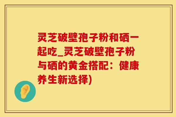灵芝破壁孢子粉和硒一起吃_灵芝破壁孢子粉与硒的黄金搭配：健康养生新选择)