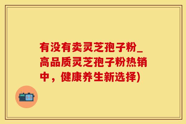 有没有卖灵芝孢子粉_高品质灵芝孢子粉热销中，健康养生新选择)