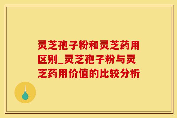 灵芝孢子粉和灵芝药用区别_灵芝孢子粉与灵芝药用价值的比较分析