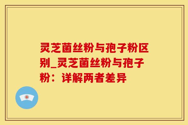 灵芝菌丝粉与孢子粉区别_灵芝菌丝粉与孢子粉：详解两者差异