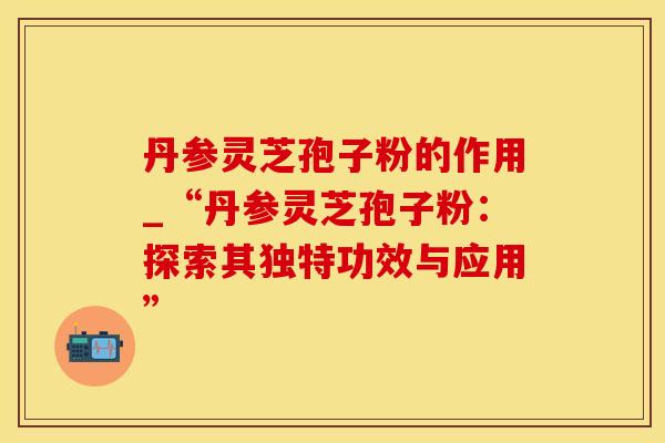 丹参灵芝孢子粉的作用_“丹参灵芝孢子粉：探索其独特功效与应用”