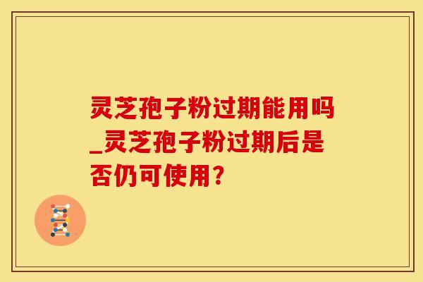 灵芝孢子粉过期能用吗_灵芝孢子粉过期后是否仍可使用？