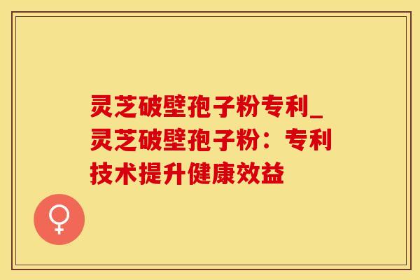 灵芝破壁孢子粉专利_灵芝破壁孢子粉：专利技术提升健康效益