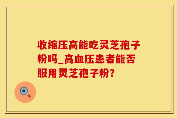 收缩压高能吃灵芝孢子粉吗_高患者能否服用灵芝孢子粉? 收缩压高能吃灵芝孢子粉吗_高患者能否服用灵芝孢子粉?