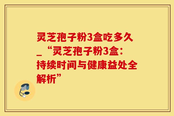 灵芝孢子粉3盒吃多久_“灵芝孢子粉3盒:持续时间与健康益处全解析” 灵芝孢子粉3盒吃多久_“灵芝孢子粉3盒:持续时间与健康益处全解析”
