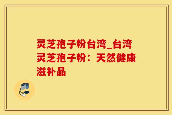 灵芝孢子粉台湾_台湾灵芝孢子粉：天然健康滋补品