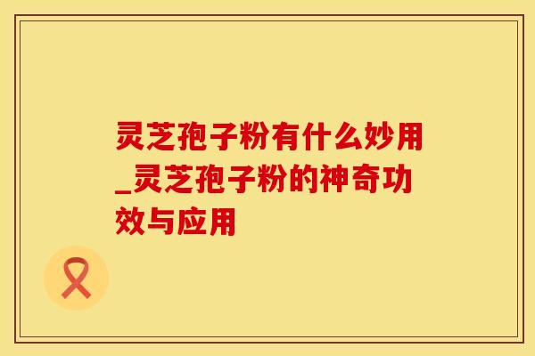 灵芝孢子粉有什么妙用_灵芝孢子粉的神奇功效与应用 灵芝孢子粉有什么妙用_灵芝孢子粉的神奇功效与应用