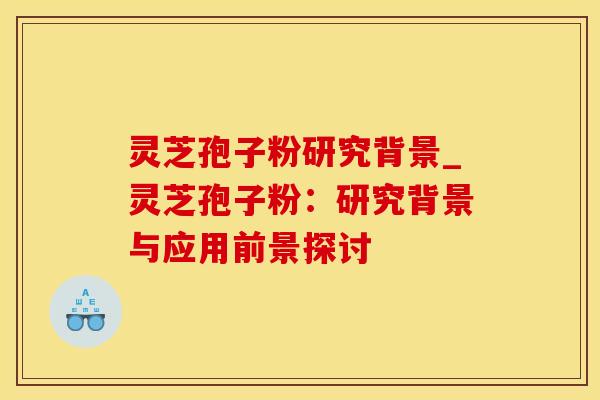 灵芝孢子粉研究背景_灵芝孢子粉：研究背景与应用前景探讨