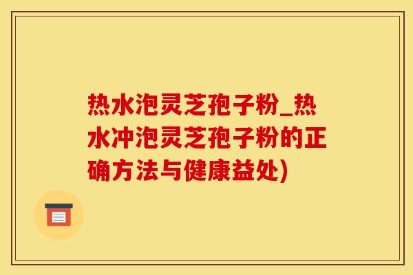 热水泡灵芝孢子粉_热水冲泡灵芝孢子粉的正确方法与健康益处)