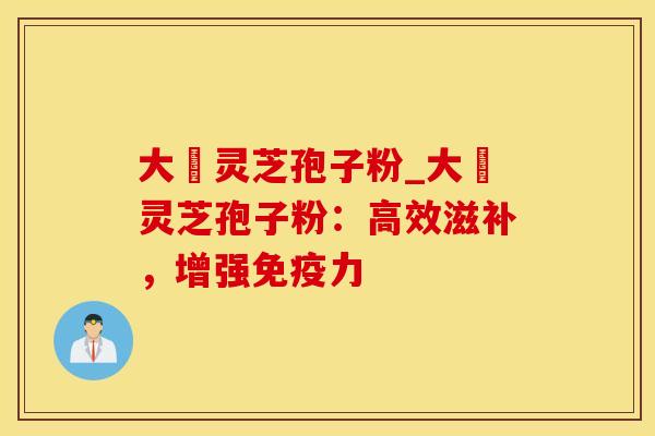 大漢灵芝孢子粉_大漢灵芝孢子粉：高效滋补，增强免疫力